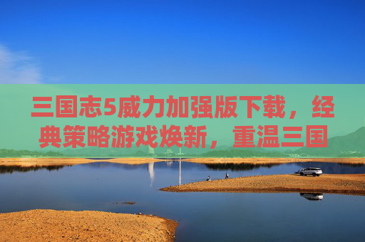 三国志5威力加强版下载，经典策略游戏焕新，重温三国风云的终极体验，三国志5威力加强版下载，经典策略游戏焕新，重温三国风云的终极体验
