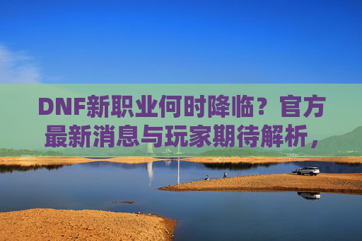 DNF新职业何时降临?官方最新消息与玩家期待解析,DNF新职业降临时间,官方最新消息与玩家期待解析