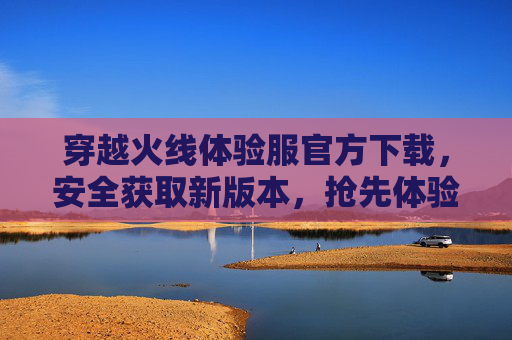 穿越火线体验服官方下载，安全获取新版本，抢先体验游戏乐趣，穿越火线体验服官方下载，安全获取新版本，抢先体验游戏乐趣
