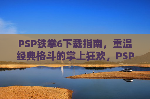 PSP铁拳6下载指南,重温经典格斗的掌上狂欢,PSP铁拳6下载指南,重温经典格斗的掌上狂欢