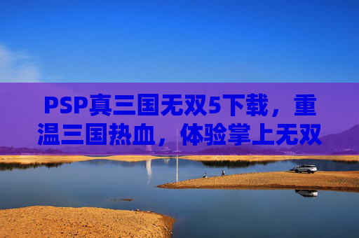 PSP真三国无双5下载,重温三国热血,体验掌上无双巅峰战局指南,PSP真三国无双5下载指南,重温三国热血,掌上体验无双巅峰战局