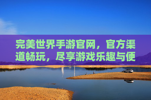 完美世界手游官网,官方渠道畅玩,尽享游戏乐趣与便捷服务