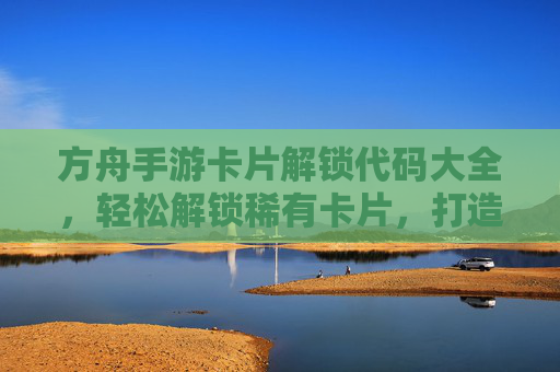 方舟手游卡片解锁代码大全,轻松解锁稀有卡片,打造最强阵容!