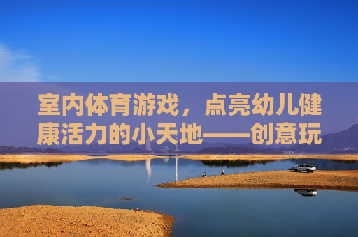 室内体育游戏,点亮幼儿健康活力的小天地——创意玩法与成长价值