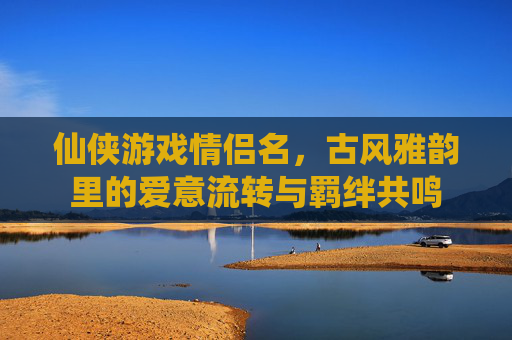 仙侠游戏情侣名,古风雅韵里的爱意流转与羁绊共鸣