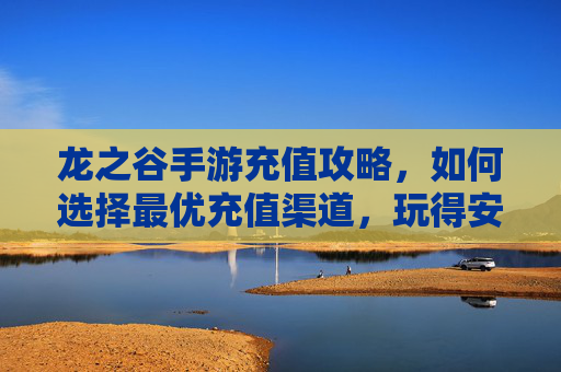 龙之谷手游充值攻略,如何选择最优充值渠道,玩得安全又划算?