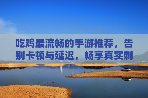 吃鸡最流畅的手游推荐,告别卡顿与延迟,畅享真实刺激的战场体验,吃鸡最流畅手游推荐,告别卡顿延迟,畅享真实刺激的战场体验