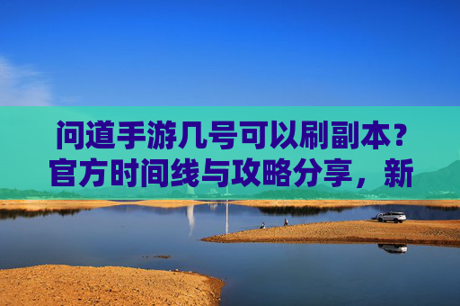 问道手游几号可以刷副本？官方时间线与攻略分享，新手必看！