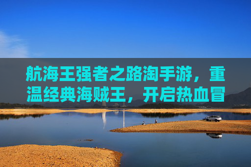 航海王强者之路淘手游,重温经典海贼王,开启热血冒险新篇章