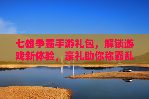七雄争霸手游礼包，解锁游戏新体验，豪礼助你称霸乱世
