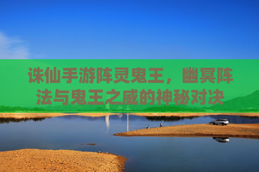 诛仙手游阵灵鬼王,幽冥阵法与鬼王之威的神秘对决