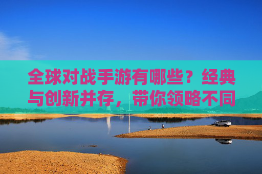 全球对战手游有哪些?经典与创新并存,带你领略不同风格的对战魅力
