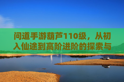 问道手游葫芦110级,从初入仙途到高阶进阶的探索与成长