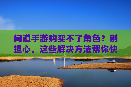 问道手游购买不了角色?别担心,这些解决方法帮你快速解决问题,问道手游购买不了角色?这些解决方法帮你快速解决