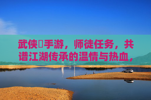 武侠乂手游,师徒任务,共谱江湖传承的温情与热血,武侠乂手游,师徒任务,共谱江湖传承的温情与热血