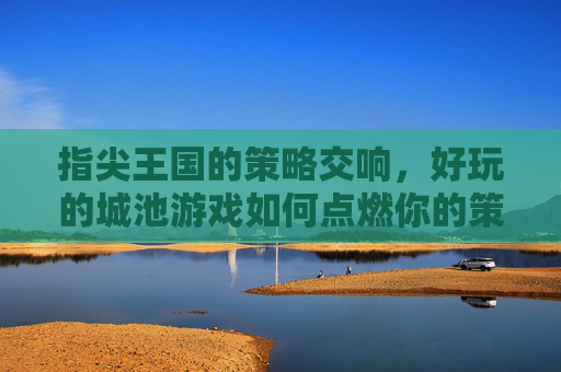指尖王国的策略交响,好玩的城池游戏如何点燃你的策略热情