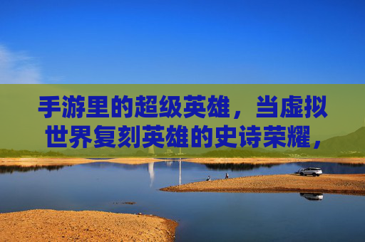 手游里的超级英雄,当虚拟世界复刻英雄的史诗荣耀,手游里的超级英雄,虚拟世界复刻英雄的史诗荣耀