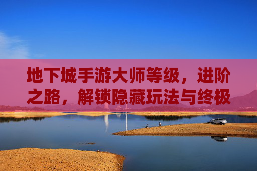 地下城手游大师等级,进阶之路,解锁隐藏玩法与终极奖励