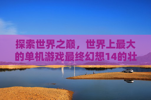 探索世界之巅,世界上最大的单机游戏最终幻想14的壮阔图景,探索世界之巅,最终幻想14的壮阔单机游戏图景