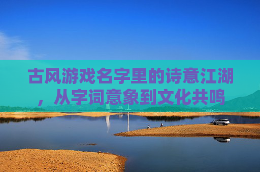 古风游戏名字里的诗意江湖,从字词意象到文化共鸣