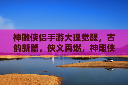 神雕侠侣手游大理觉醒，古韵新篇，侠义再燃，神雕侠侣手游大理觉醒，古韵新篇，侠义再燃