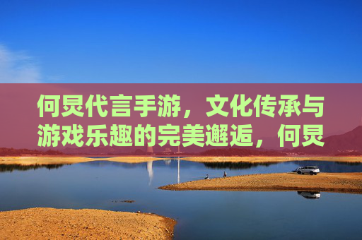 何炅代言手游,文化传承与游戏乐趣的完美邂逅,何炅代言手游,文化传承与游戏乐趣的完美邂逅