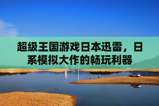 超级王国游戏日本迅雷，日系模拟大作的畅玩利器