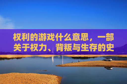 权利的游戏什么意思,一部关于权力、背叛与生存的史诗,权力的游戏,一部关于权力、背叛与生存的史诗