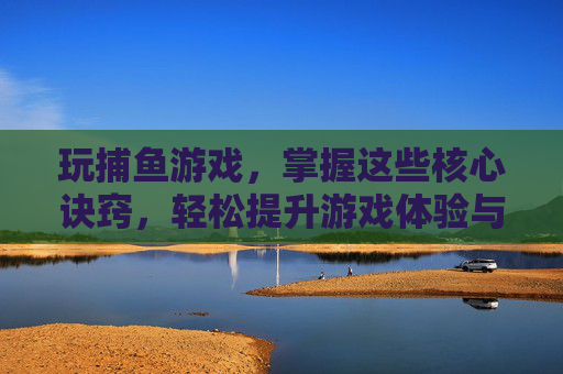 玩捕鱼游戏,掌握这些核心诀窍,轻松提升游戏体验与收益!玩捕鱼游戏,掌握这些核心诀窍,轻松提升游戏体验与收益