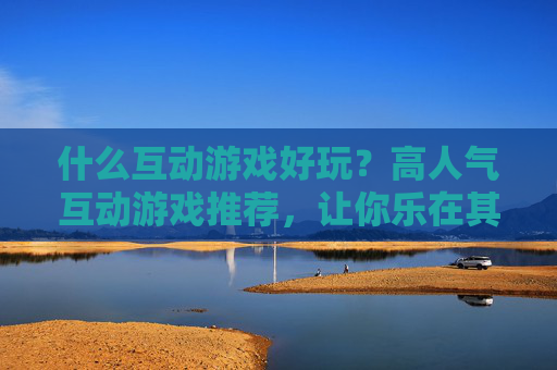 什么互动游戏好玩？高人气互动游戏推荐，让你乐在其中，什么互动游戏好玩？高人气互动游戏推荐，让你乐在其中