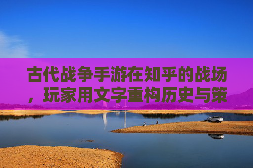 古代战争手游在知乎的战场,玩家用文字重构历史与策略的碰撞,古代战争手游知乎战场,玩家以文字重构历史与策略的碰撞