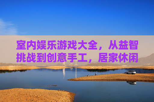 室内娱乐游戏大全,从益智挑战到创意手工,居家休闲的欢乐宝库,室内娱乐游戏大全,从益智挑战到创意手工,居家休闲的欢乐宝库
