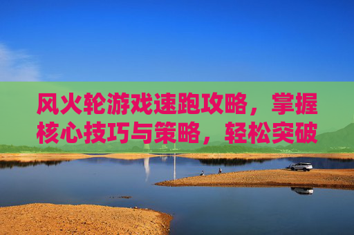 风火轮游戏速跑攻略,掌握核心技巧与策略,轻松突破速度极限