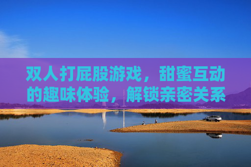 双人打屁股游戏,甜蜜互动的趣味体验,解锁亲密关系的全新乐趣,双人打屁股游戏,甜蜜互动的趣味体验,解锁亲密关系的全新乐趣