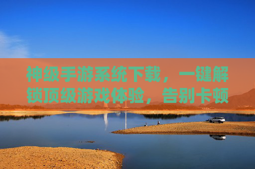 神级手游系统下载,一键解锁顶级游戏体验,告别卡顿与加载烦恼!