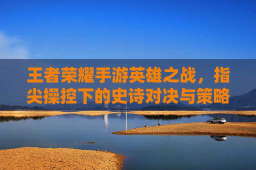 王者荣耀手游英雄之战,指尖操控下的史诗对决与策略博弈