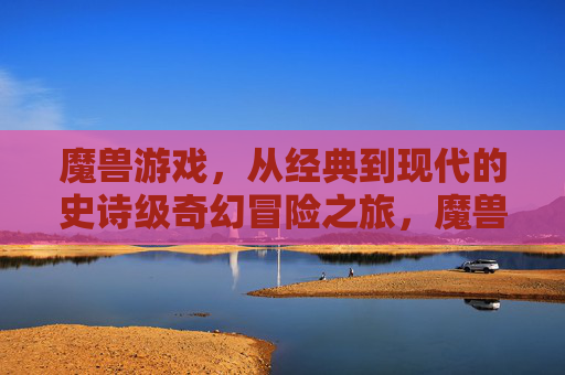 魔兽游戏，从经典到现代的史诗级奇幻冒险之旅，魔兽游戏，从经典到现代的史诗级奇幻冒险之旅