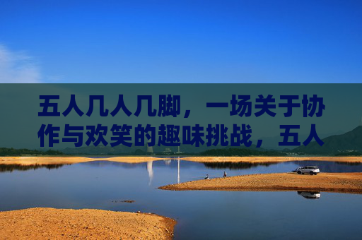 五人几人几脚，一场关于协作与欢笑的趣味挑战，五人几人几脚，一场关于协作与欢笑的趣味挑战