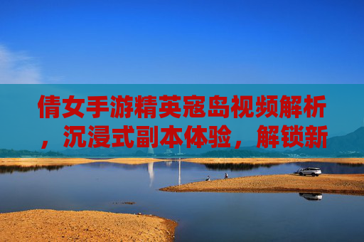 倩女手游精英寇岛视频解析,沉浸式副本体验,解锁新挑战与奖励