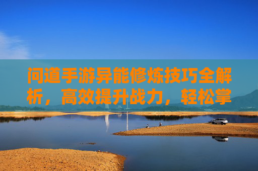 问道手游异能修炼技巧全解析,高效提升战力,轻松掌握核心方法,问道手游异能修炼技巧全解析,高效提升战力,轻松掌握核心方法