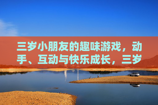 三岁小朋友的趣味游戏,动手、互动与快乐成长,三岁小朋友趣味游戏,动手互动,快乐成长