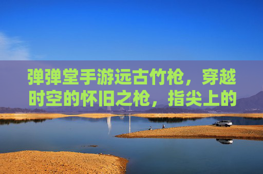 弹弹堂手游远古竹枪,穿越时空的怀旧之枪,指尖上的经典回响