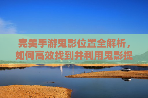 完美手游鬼影位置全解析,如何高效找到并利用鬼影提升游戏体验?