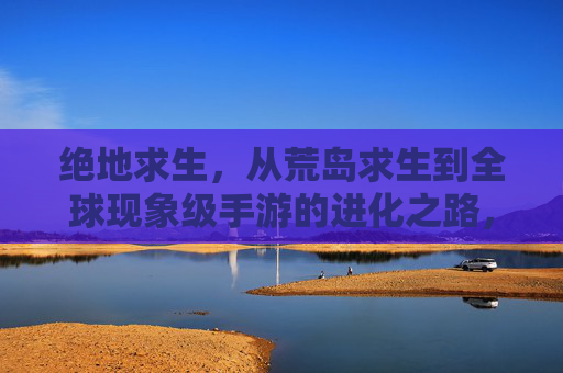绝地求生，从荒岛求生到全球现象级手游的进化之路，绝地求生，从荒岛求生到全球现象级手游的进化之路