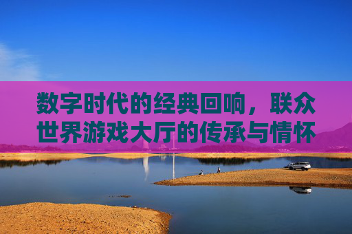 数字时代的经典回响,联众世界游戏大厅的传承与情怀