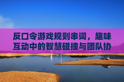 反口令游戏规则串词，趣味互动中的智慧碰撞与团队协作，反口令游戏规则串词，趣味互动中的智慧碰撞与团队协作