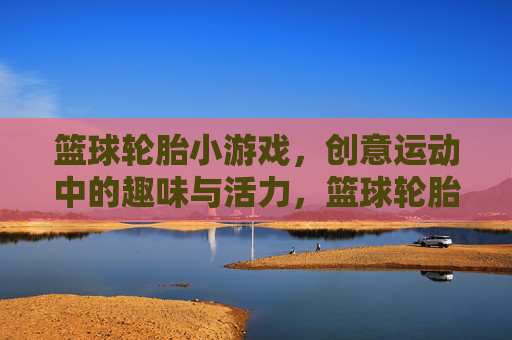 篮球轮胎小游戏,创意运动中的趣味与活力,篮球轮胎小游戏,创意运动中的趣味与活力