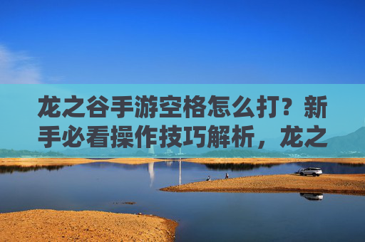 龙之谷手游空格怎么打？新手必看操作技巧解析，龙之谷手游空格怎么打？新手必看操作技巧解析