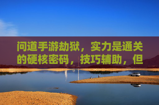 问道手游劫狱,实力是通关的硬核密码,技巧辅助,但实力才是王道