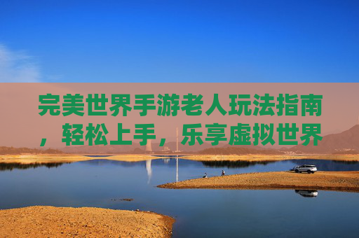 完美世界手游老人玩法指南,轻松上手,乐享虚拟世界